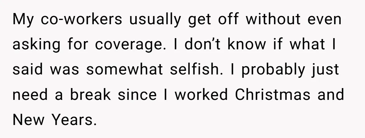 My co-workers usually get off without even asking for coverage. I don’t know if what I said was somewhat selfish. I probably just need a break since I worked Christmas...