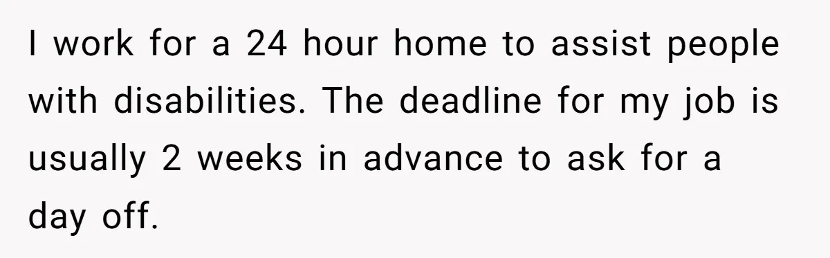 I work for a 24 hour home to assist people with disabilities. The deadline for my job is usually 2 weeks in advance to ask for a day off.