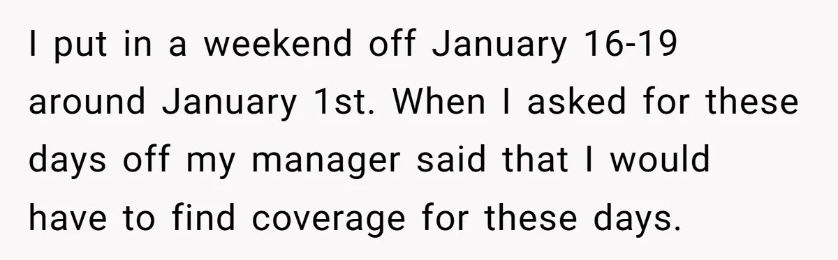 I put in a weekend off January 16-19 around January 1st. When I asked for these days off my manager said that I would have to find coverage for these...