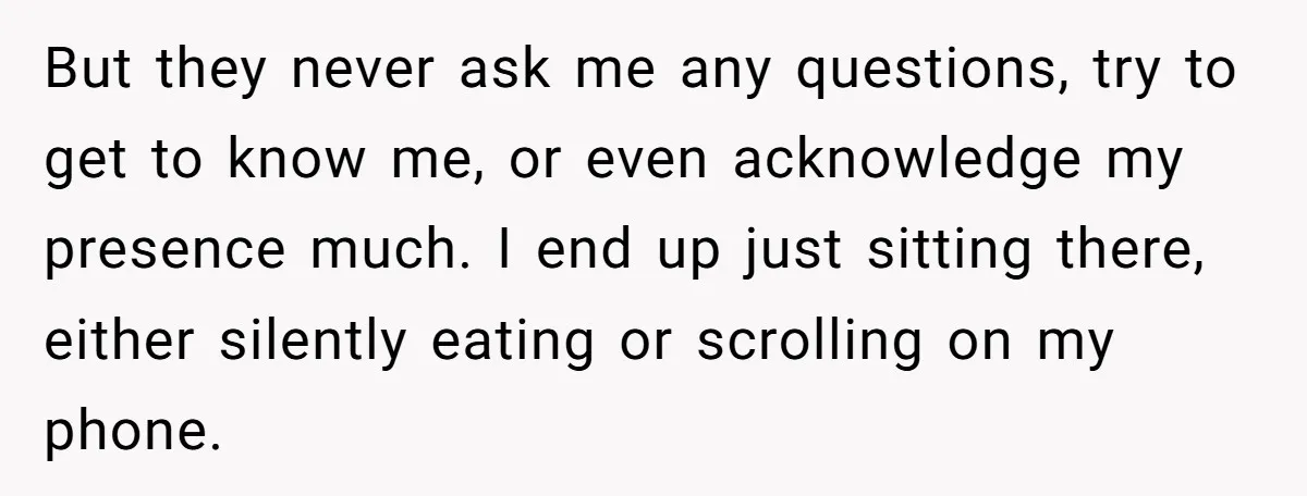 But they never ask me any questions, try to get to know me, or even acknowledge my presence much. I end up just sitting there, either silently eating or scrolling...