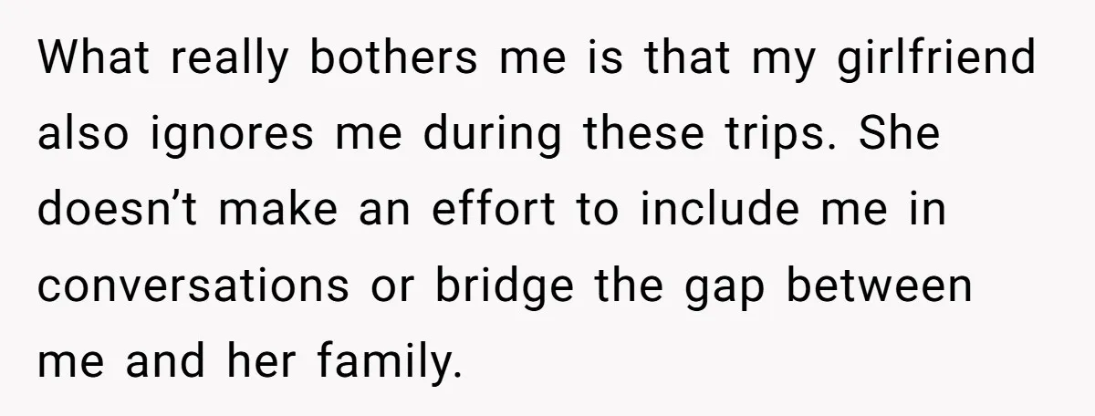 What really bothers me is that my girlfriend also ignores me during these trips. She doesn’t make an effort to include me in conversations or bridge the gap between me...