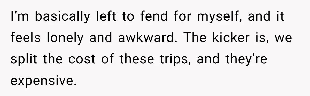 I’m basically left to fend for myself, and it feels lonely and awkward. The kicker is, we split the cost of these trips, and they’re expensive.