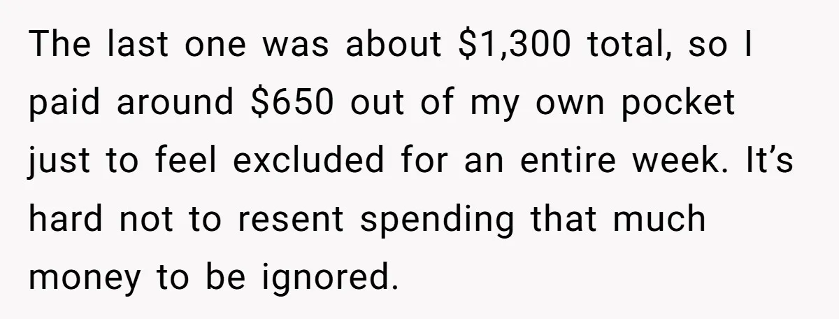 The last one was about $1,300 total, so I paid around $650 out of my own pocket just to feel excluded for an entire week. It’s hard not to resent...