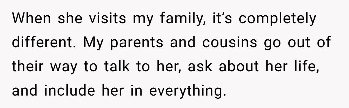 When she visits my family, it’s completely different. My parents and cousins go out of their way to talk to her, ask about her life, and include her in everything.