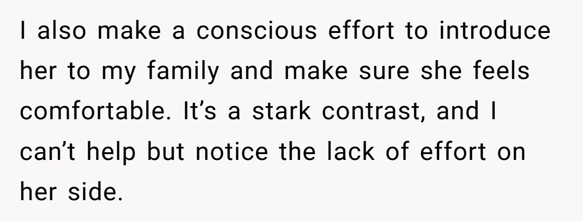 I also make a conscious effort to introduce her to my family and make sure she feels comfortable. It’s a stark contrast, and I can’t help but notice the lack...