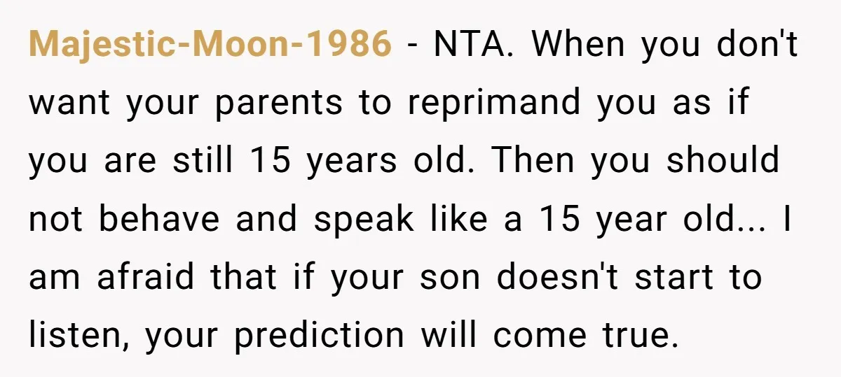 Majestic-Moon-1986 − NTA. When you don't want your parents to reprimand you as if you are still 15 years old. Then you should not behave and speak like a 15...
