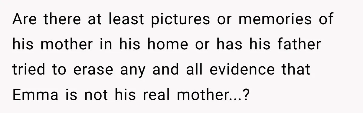 Are there at least pictures or memories of his mother in his home or has his father tried to erase any and all evidence that Emma is not his real...
