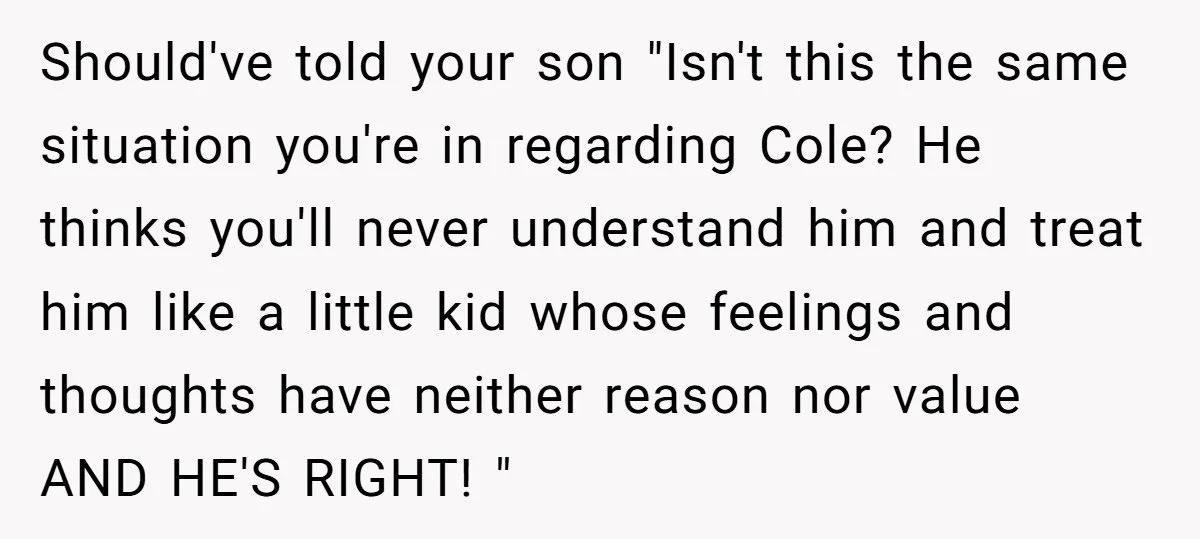 Should've told your son "Isn't this the same situation you're in regarding Cole? He thinks you'll never understand him and treat him like a little kid whose feelings and thoughts...