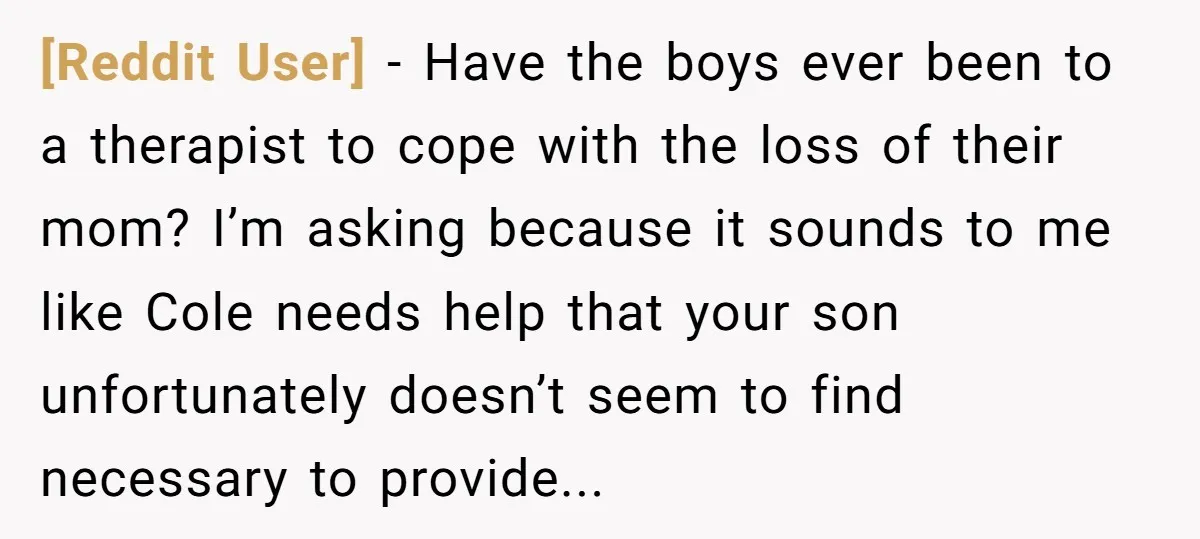 [Reddit User] − Have the boys ever been to a therapist to cope with the loss of their mom? I’m asking because it sounds to me like Cole needs help...
