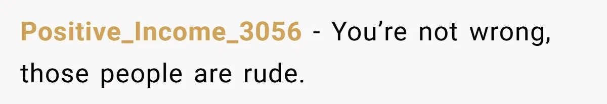Positive_Income_3056 − You’re not wrong, those people are rude.