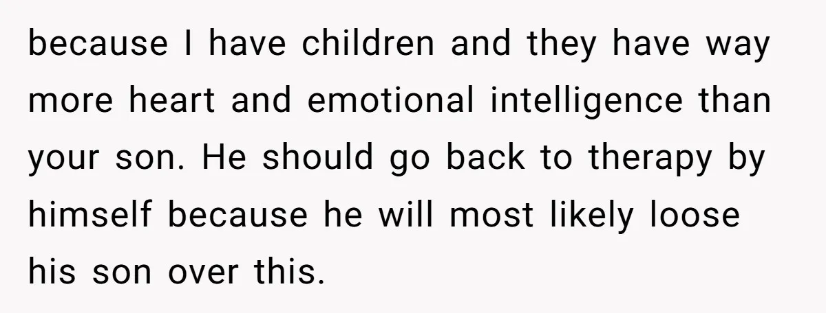 because I have children and they have way more heart and emotional intelligence than your son. He should go back to therapy by himself because he will most likely loose...