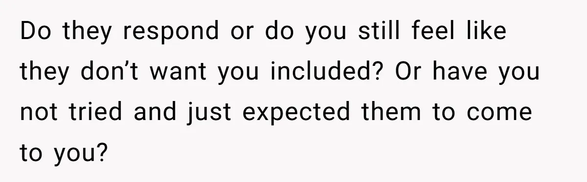 Do they respond or do you still feel like they don’t want you included? Or have you not tried and just expected them to come to you?