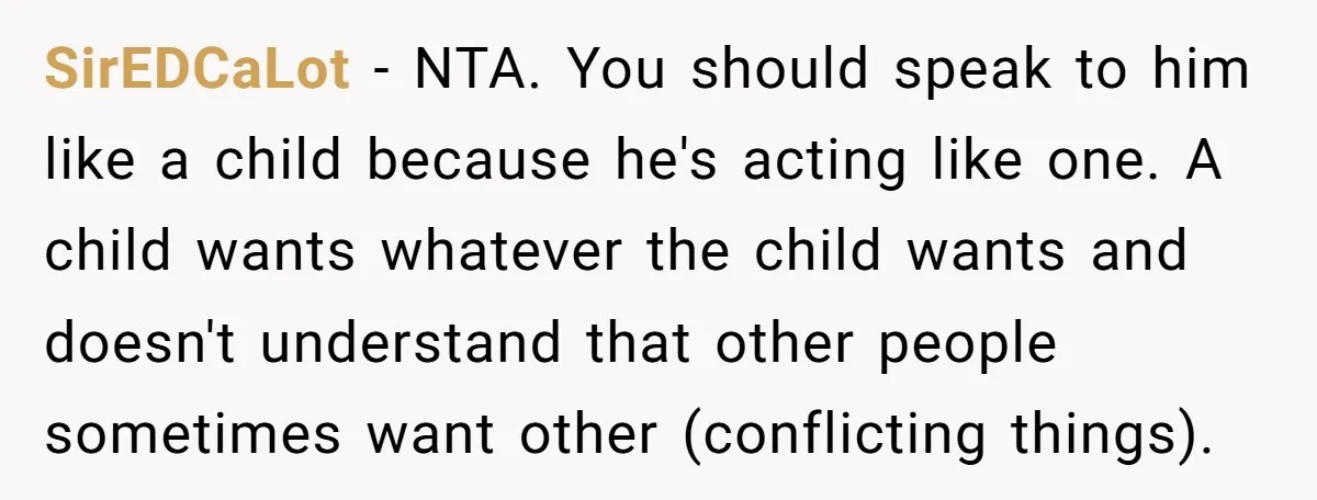 SirEDCaLot − NTA. You should speak to him like a child because he's acting like one. A child wants whatever the child wants and doesn't understand that other people sometimes...