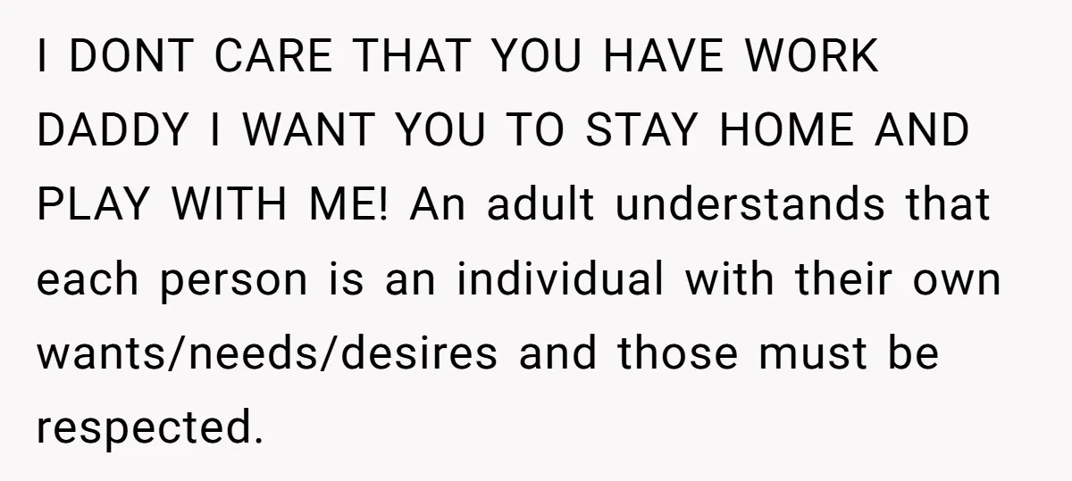 I DONT CARE THAT YOU HAVE WORK DADDY I WANT YOU TO STAY HOME AND PLAY WITH ME! An adult understands that each person is an individual with their own...