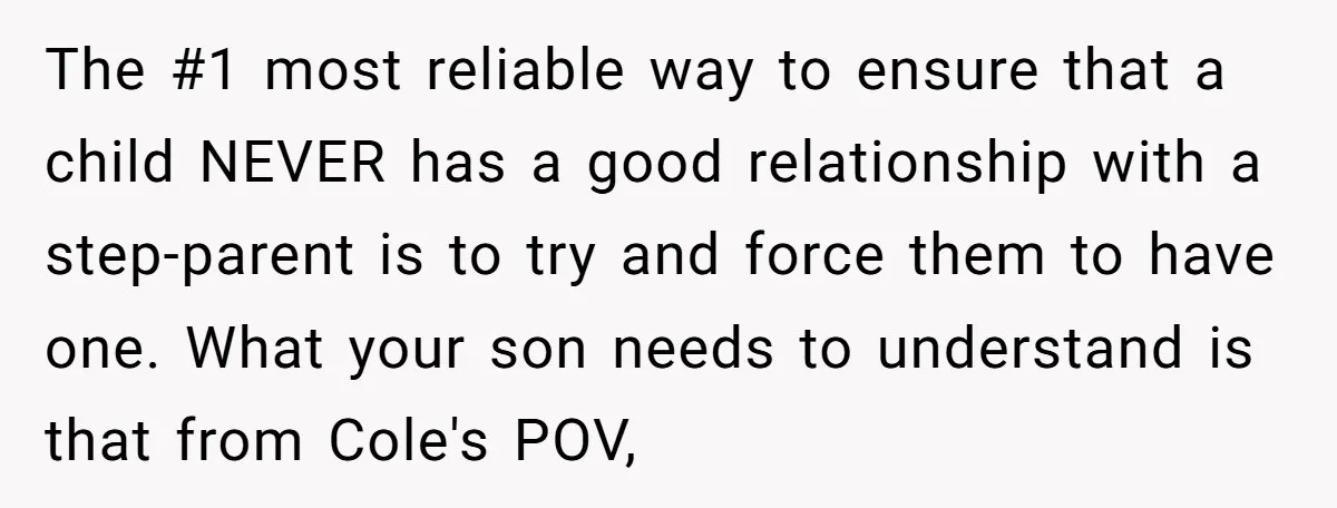 The #1 most reliable way to ensure that a child NEVER has a good relationship with a step-parent is to try and force them to have one. What your son...