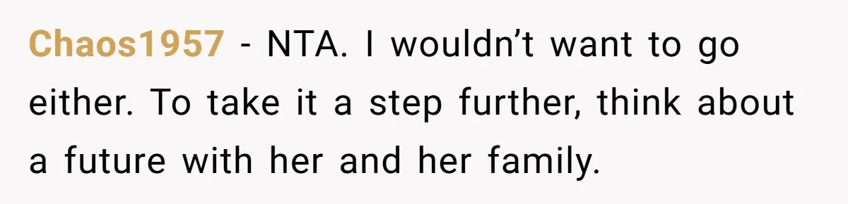 Chaos1957 − NTA. I wouldn’t want to go either. To take it a step further, think about a future with her and her family.