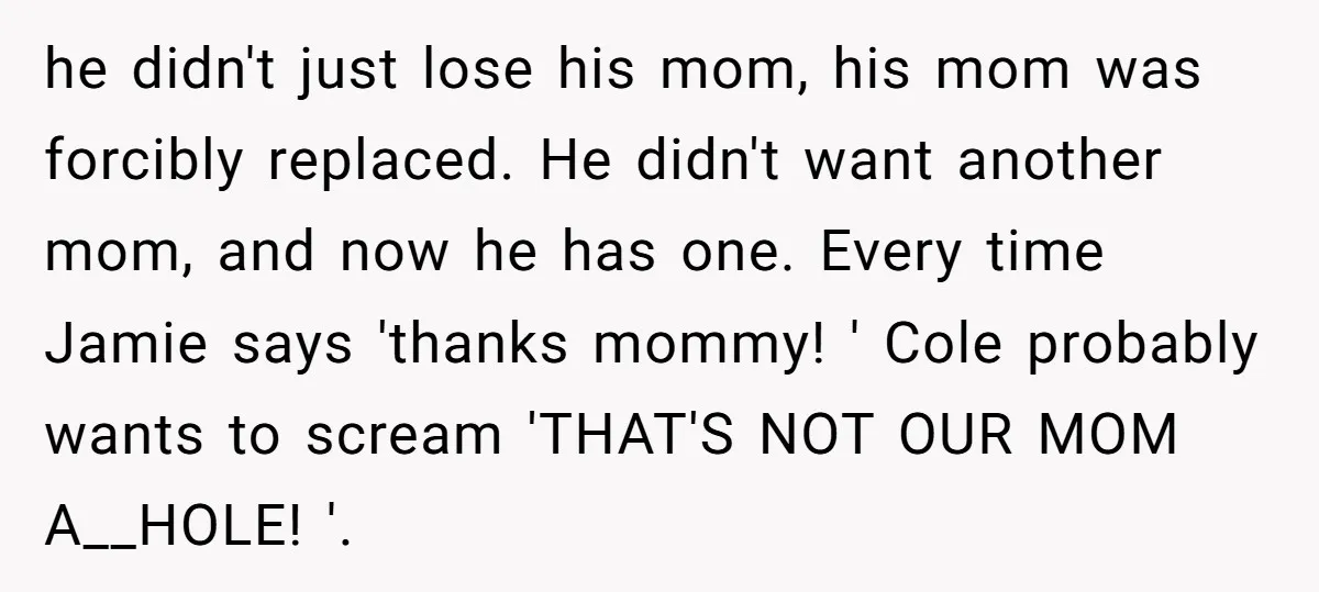 he didn't just lose his mom, his mom was forcibly replaced. He didn't want another mom, and now he has one. Every time Jamie says 'thanks mommy! ' Cole probably...