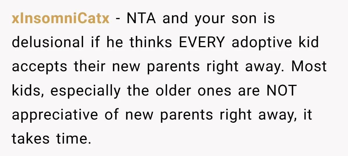 xInsomniCatx − NTA and your son is delusional if he thinks EVERY adoptive kid accepts their new parents right away. Most kids, especially the older ones are NOT appreciative of...