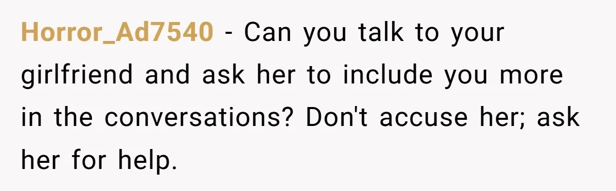 Horror_Ad7540 − Can you talk to your girlfriend and ask her to include you more in the conversations? Don't accuse her; ask her for help.