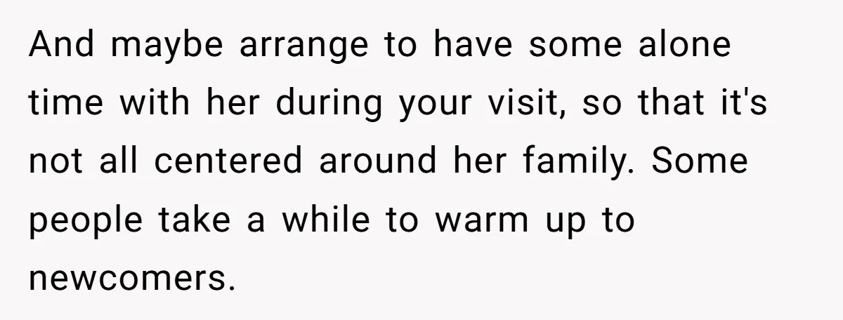 And maybe arrange to have some alone time with her during your visit, so that it's not all centered around her family. Some people take a while to warm up...
