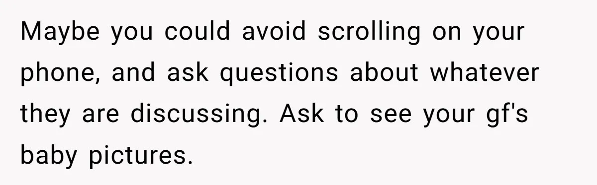 Maybe you could avoid scrolling on your phone, and ask questions about whatever they are discussing. Ask to see your gf's baby pictures.