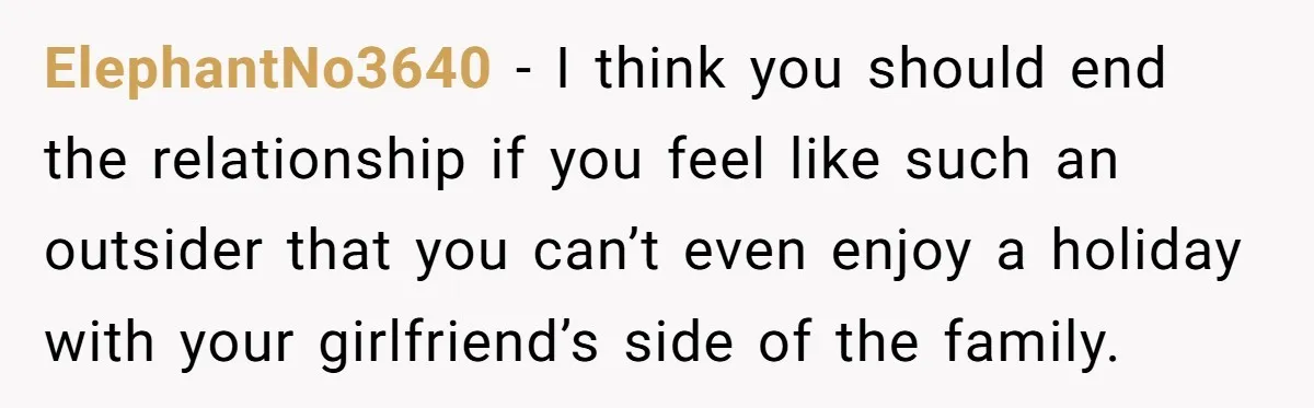 ElephantNo3640 − I think you should end the relationship if you feel like such an outsider that you can’t even enjoy a holiday with your girlfriend’s side of the family.