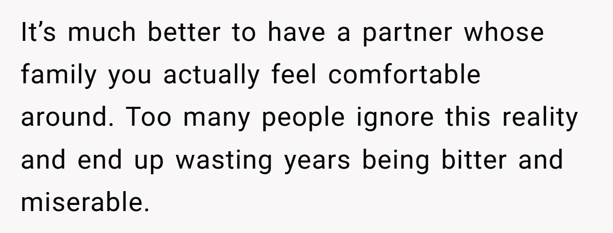 It’s much better to have a partner whose family you actually feel comfortable around. Too many people ignore this reality and end up wasting years being bitter and miserable.