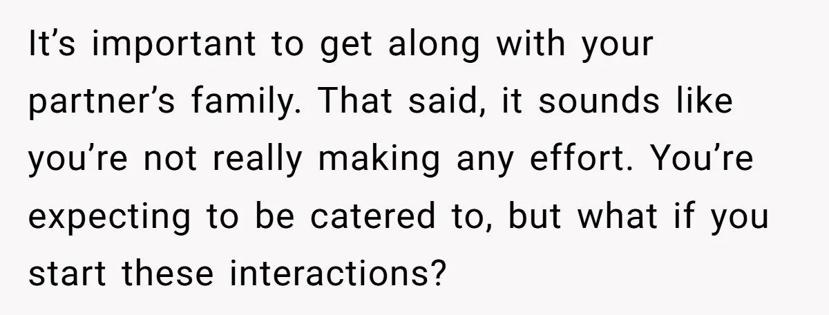 It’s important to get along with your partner’s family. That said, it sounds like you’re not really making any effort. You’re expecting to be catered to, but what if you...