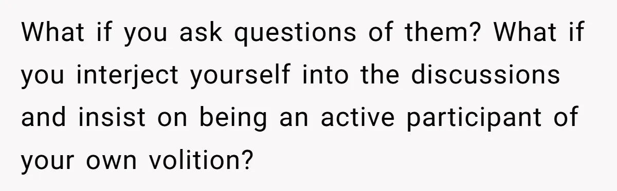 What if you ask questions of them? What if you interject yourself into the discussions and insist on being an active participant of your own volition?