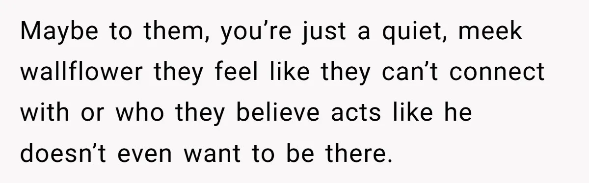 Maybe to them, you’re just a quiet, meek wallflower they feel like they can’t connect with or who they believe acts like he doesn’t even want to be there.