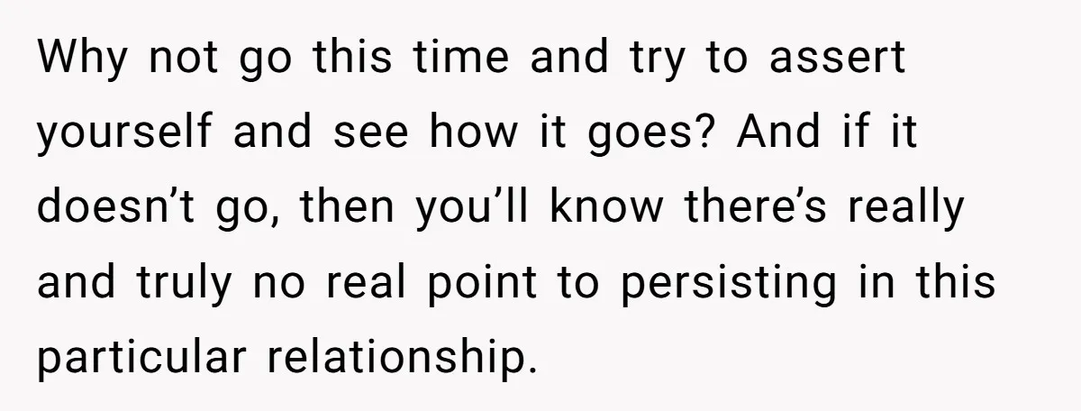 Why not go this time and try to assert yourself and see how it goes? And if it doesn’t go, then you’ll know there’s really and truly no real point...