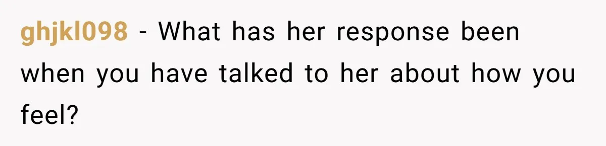 ghjkl098 − What has her response been when you have talked to her about how you feel?