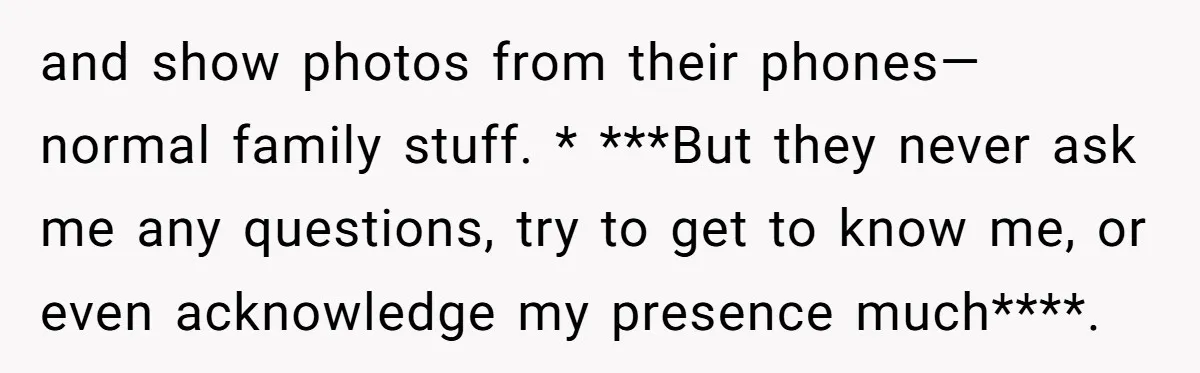 and show photos from their phones—normal family stuff. * ***But they never ask me any questions, try to get to know me, or even acknowledge my presence much****.