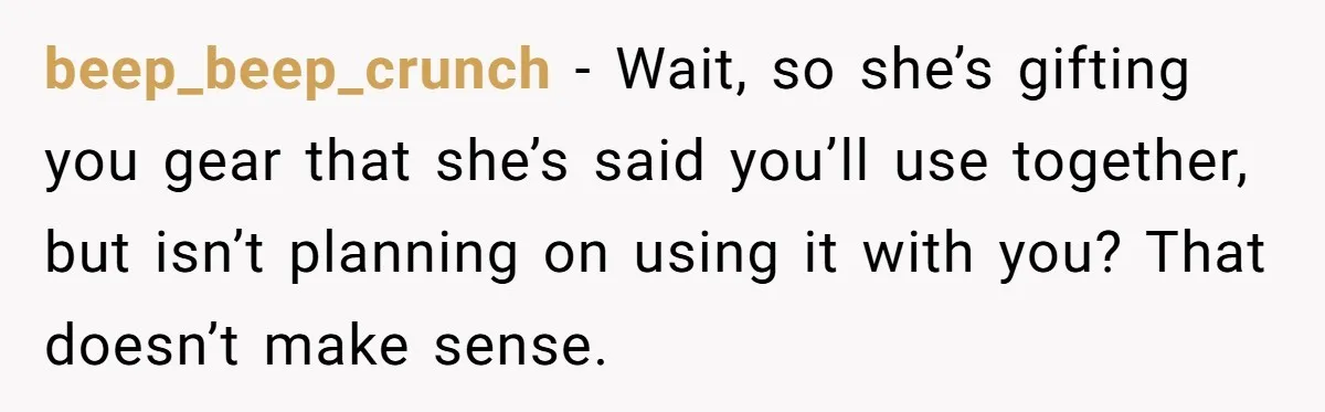 beep_beep_crunch − Wait, so she’s gifting you gear that she’s said you’ll use together, but isn’t planning on using it with you? That doesn’t make sense.