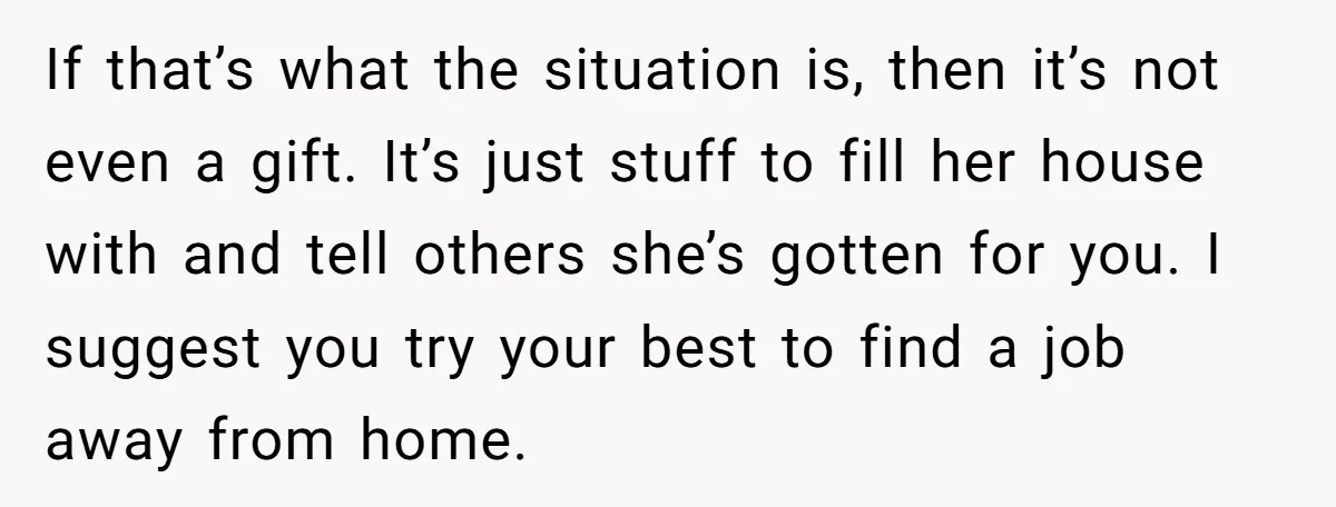 If that’s what the situation is, then it’s not even a gift. It’s just stuff to fill her house with and tell others she’s gotten for you. I suggest you...