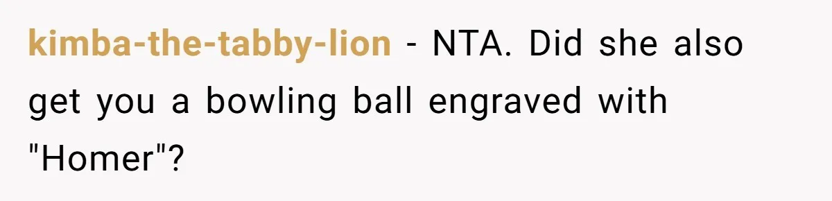 kimba-the-tabby-lion − NTA. Did she also get you a bowling ball engraved with "Homer"?