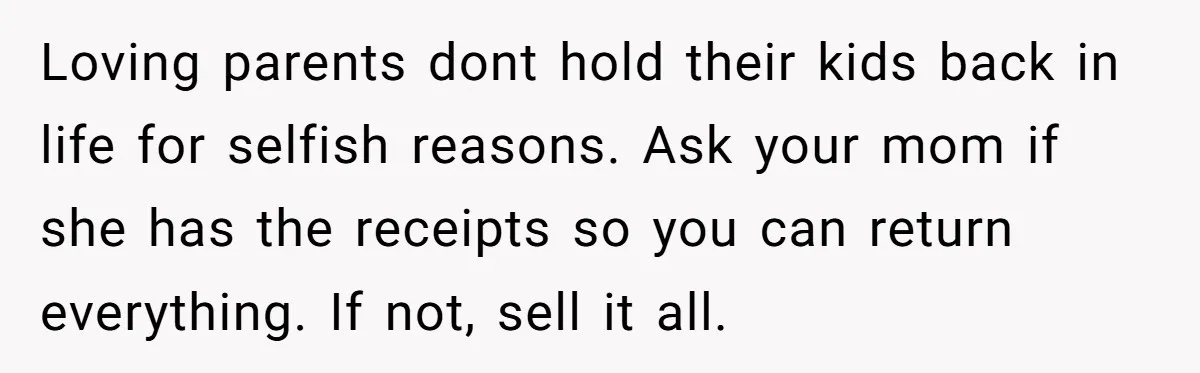 Loving parents dont hold their kids back in life for selfish reasons. Ask your mom if she has the receipts so you can return everything. If not, sell it all.