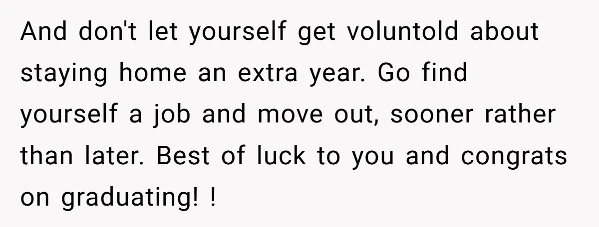 And don't let yourself get voluntold about staying home an extra year. Go find yourself a job and move out, sooner rather than later. Best of luck to you and...