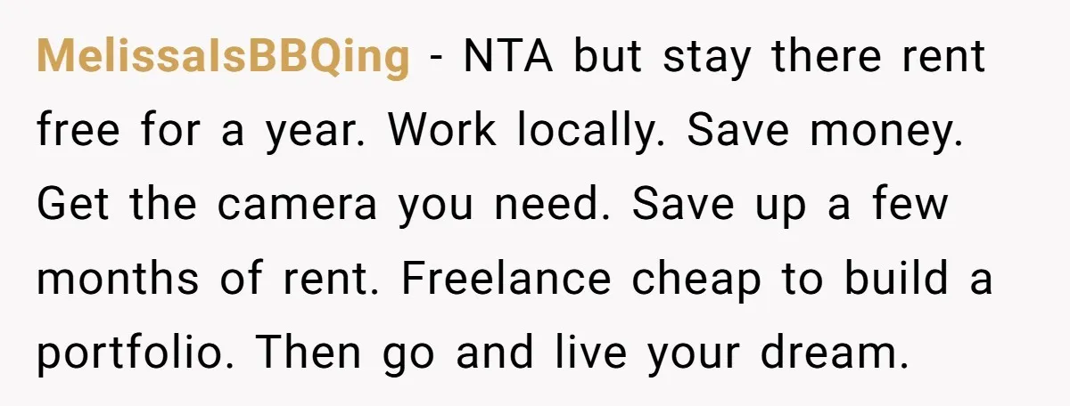 MelissaIsBBQing − NTA but stay there rent free for a year. Work locally. Save money. Get the camera you need. Save up a few months of rent. Freelance cheap to...