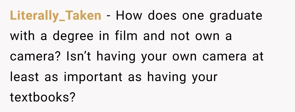 Literally_Taken − How does one graduate with a degree in film and not own a camera? Isn’t having your own camera at least as important as having your textbooks?