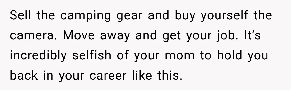 Sell the camping gear and buy yourself the camera. Move away and get your job. It’s incredibly selfish of your mom to hold you back in your career like this.