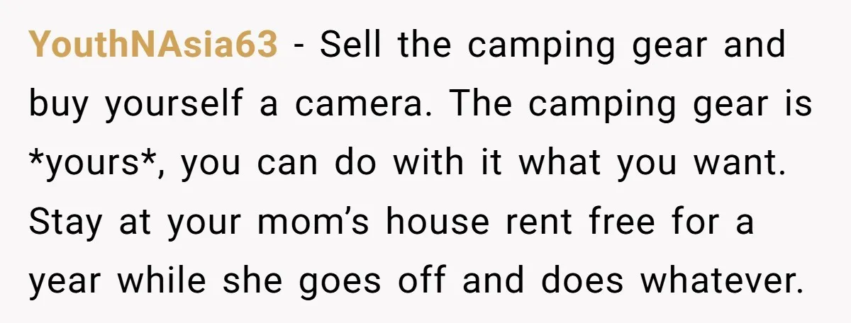 YouthNAsia63 − Sell the camping gear and buy yourself a camera. The camping gear is *yours*, you can do with it what you want. Stay at your mom’s house rent...