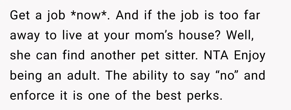 Get a job *now*. And if the job is too far away to live at your mom’s house? Well, she can find another pet sitter. NTA Enjoy being an adult....