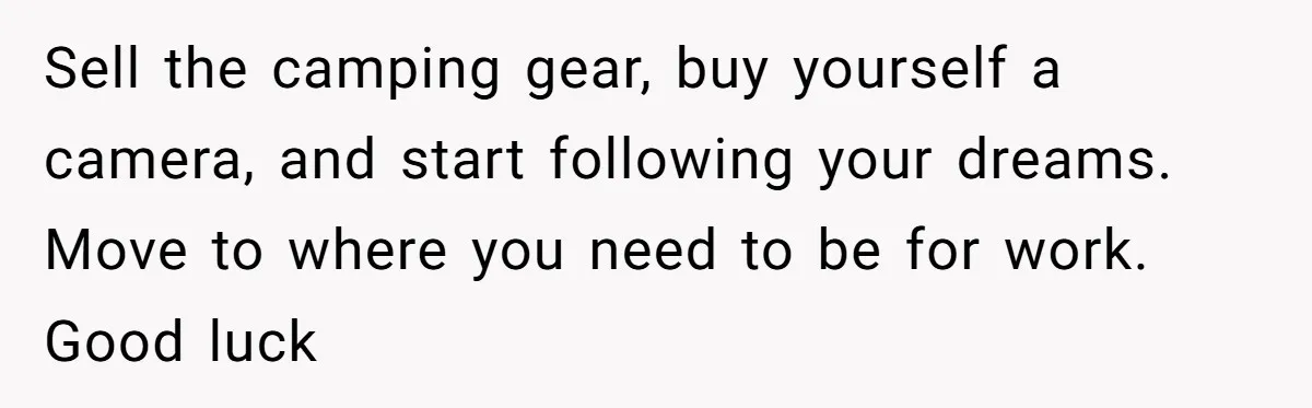 Sell the camping gear, buy yourself a camera, and start following your dreams. Move to where you need to be for work.   Good luck