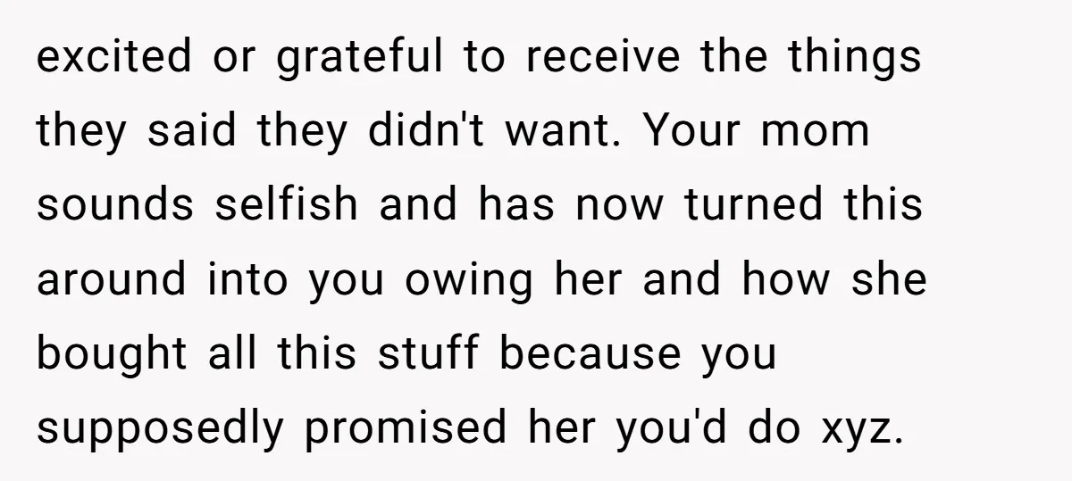 excited or grateful to receive the things they said they didn't want. Your mom sounds selfish and has now turned this around into you owing her and how she bought...