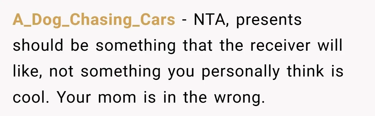 A_Dog_Chasing_Cars − NTA, presents should be something that the receiver will like, not something you personally think is cool. Your mom is in the wrong.