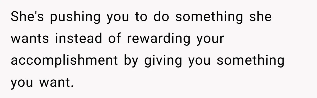 She's pushing you to do something she wants instead of rewarding your accomplishment by giving you something you want.