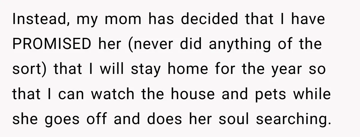Instead, my mom has decided that I have PROMISED her (never did anything of the sort) that I will stay home for the year so that I can watch the...