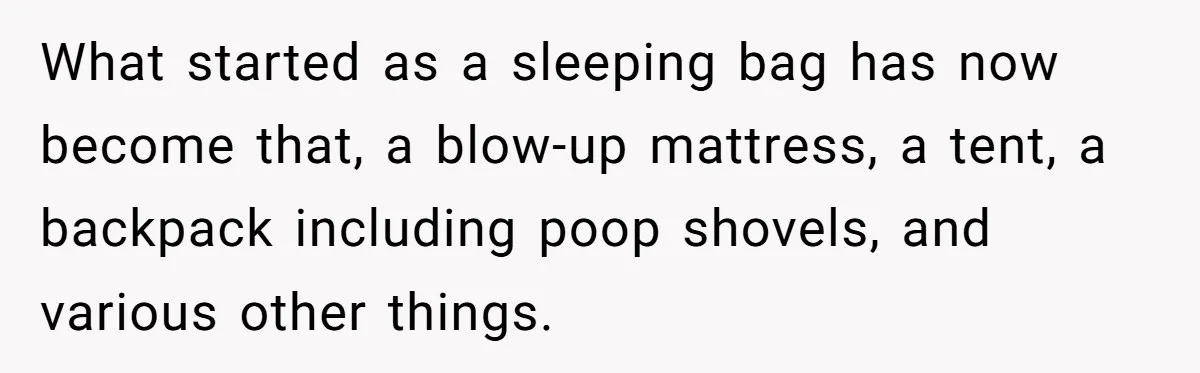 What started as a sleeping bag has now become that, a blow-up mattress, a tent, a backpack including poop shovels, and various other things.