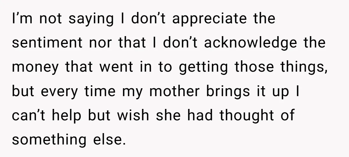 I’m not saying I don’t appreciate the sentiment nor that I don’t acknowledge the money that went in to getting those things, but every time my mother brings it up...